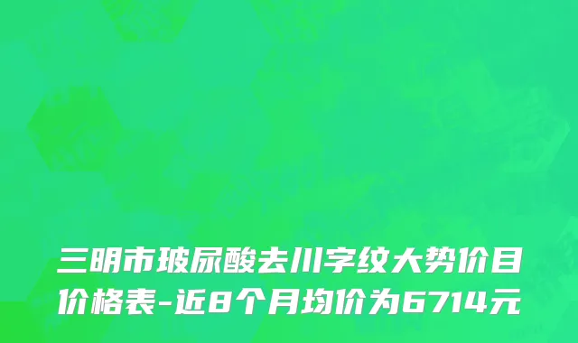三明市玻尿酸去川字纹大势价目价格表-近8个月均价为6714元