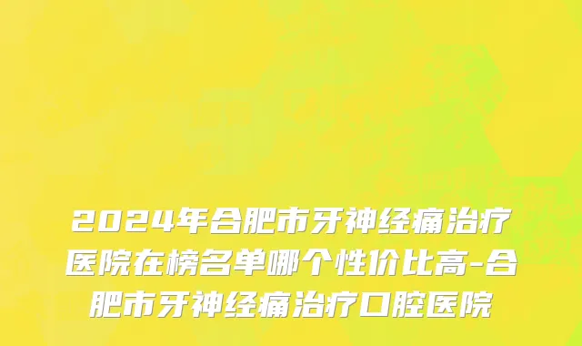 2024年合肥市牙神经痛治疗医院在榜名单哪个性价比高-合肥市牙神经痛治疗口腔医院