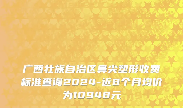 广西壮族自治区鼻尖塑形收费标准查询2024-近8个月均价为10948元