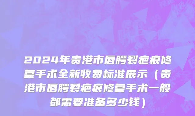 2024年贵港市唇腭裂疤痕修复手术全新收费标准展示（贵港市唇腭裂疤痕修复手术一般都需要准备多少钱）