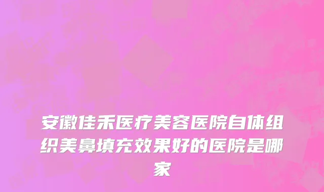 安徽佳禾医疗美容医院自体组织美鼻填充效果好的医院是哪家