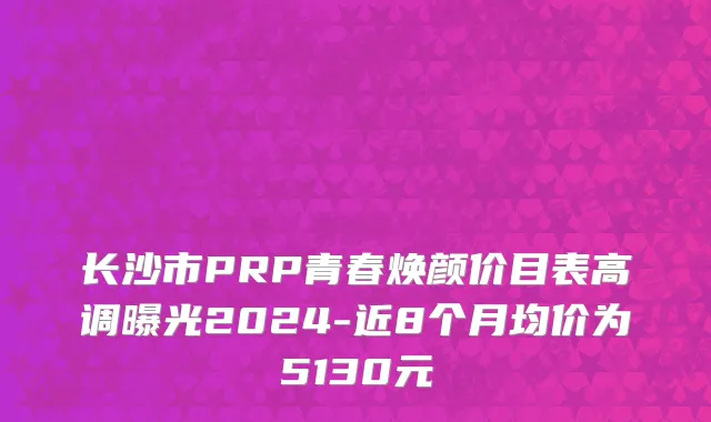 长沙市PRP青春焕颜价目表高调曝光2024-近8个月均价为5130元