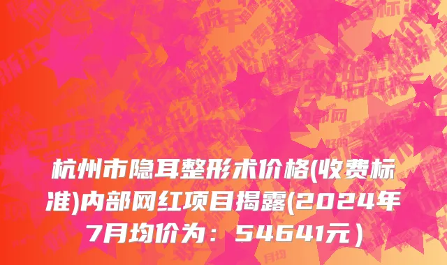 杭州市隐耳整形术价格(收费标准)内部网红项目揭露(2024年7月均价为：54641元）