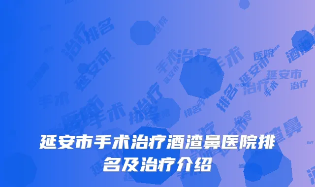 延安市手术治疗酒渣鼻医院排名及治疗介绍