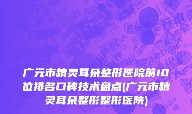 广元市精灵耳朵整形医院前10位排名口碑技术盘点(广元市精灵耳朵整形整形医院)