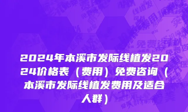 2024年本溪市发际线植发2024价格表（费用）免费咨询（本溪市发际线植发费用及适合人群）