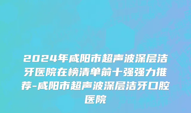 2024年咸阳市超声波深层洁牙医院在榜清单前十强强力推荐-咸阳市超声波深层洁牙口腔医院
