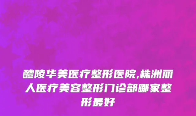 醴陵华美医疗整形医院,株洲丽人医疗美容整形门诊部哪家整形最好