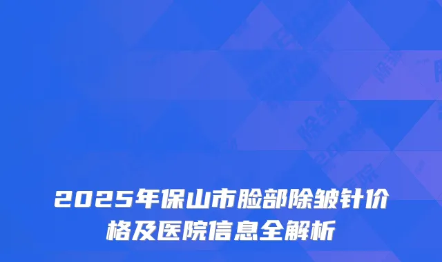 2025年保山市脸部除皱针价格及医院信息全解析
