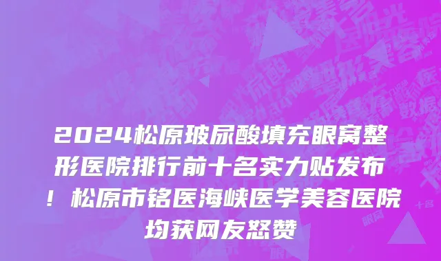 2024松原玻尿酸填充眼窝整形医院排行前十名实力贴发布！松原市铭医海峡医学美容医院均获网友怒赞