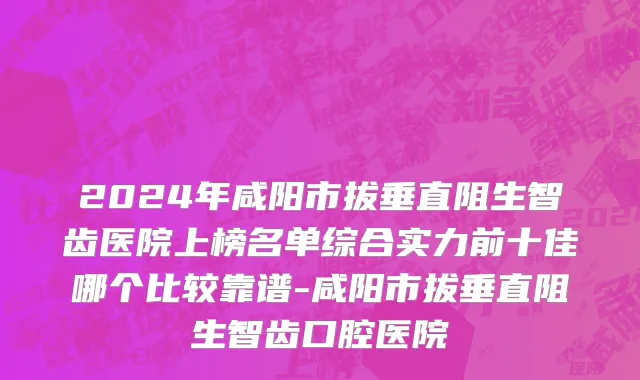 2024年咸阳市拔垂直阻生智齿医院上榜名单综合实力前十佳哪个比较靠谱-咸阳市拔垂直阻生智齿口腔医院