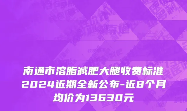 南通市溶脂减肥大腿收费标准2024近期全新公布-近8个月均价为13630元