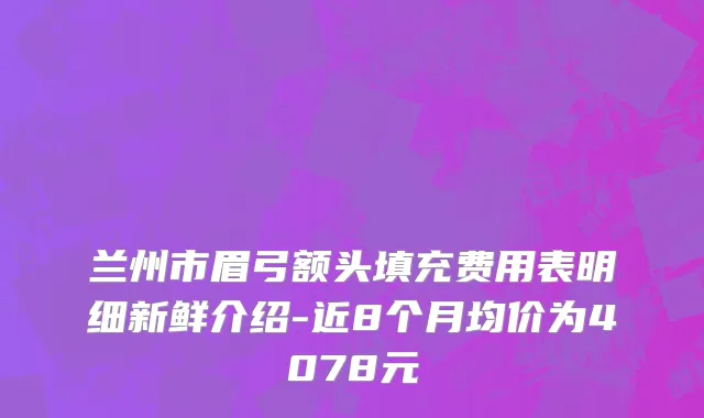 兰州市眉弓额头填充费用表明细新鲜介绍-近8个月均价为4078元