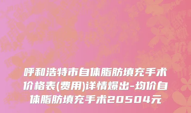 呼和浩特市自体脂肪填充手术价格表(费用)详情爆出-均价自体脂肪填充手术20504元
