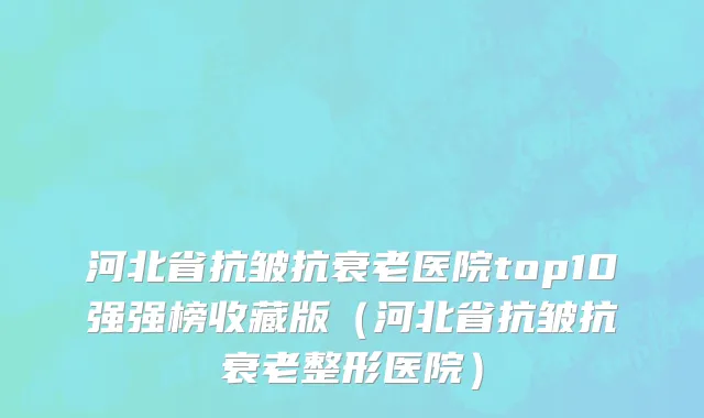 河北省抗皱抗衰老医院top10强强榜收藏版（河北省抗皱抗衰老整形医院）