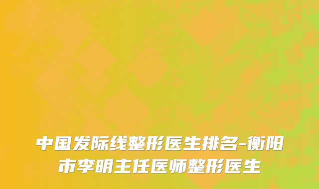 中国发际线整形医生排名-衡阳市李明主任医师整形医生