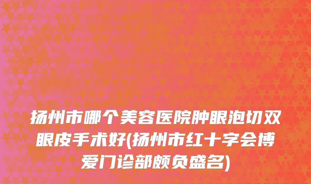 扬州市哪个美容医院肿眼泡切双眼皮手术好(扬州市红十字会博爱门诊部颇负盛名)