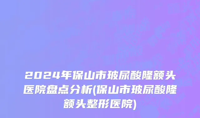 2024年保山市玻尿酸隆额头医院盘点分析(保山市玻尿酸隆额头整形医院)