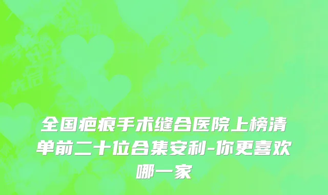 全国疤痕手术缝合医院上榜清单前二十位合集安利-你更喜欢哪一家