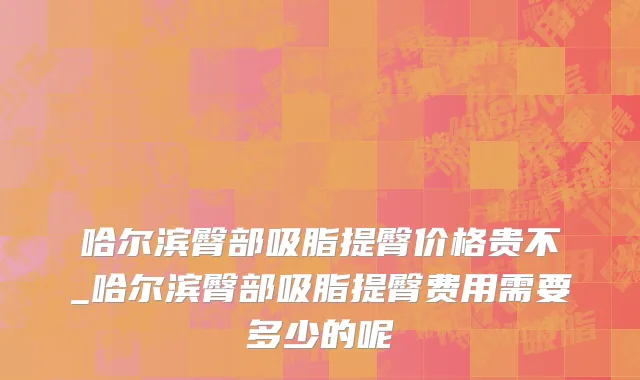 哈尔滨臀部吸脂提臀价格贵不_哈尔滨臀部吸脂提臀费用需要多少的呢