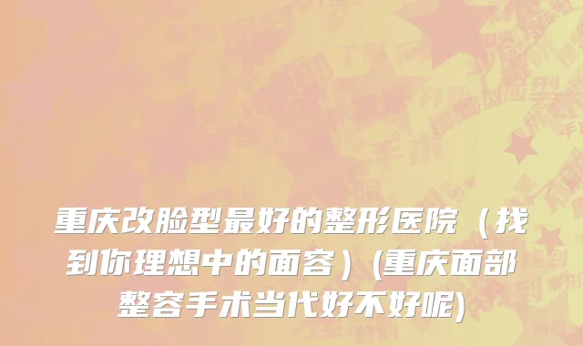 重庆改脸型最好的整形医院（找到你理想中的面容）(重庆面部整容手术当代好不好呢)