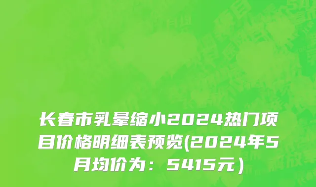 长春市乳晕缩小2024热门项目价格明细表预览(2024年5月均价为：5415元）