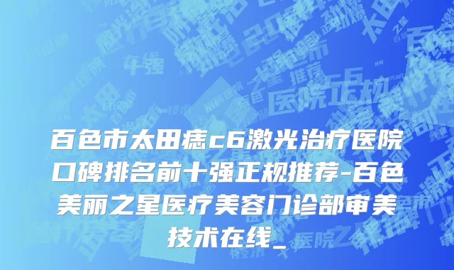 百色市太田痣c6激光治疗医院口碑排名前十强正规推荐-百色美丽之星医疗美容门诊部审美技术在线_