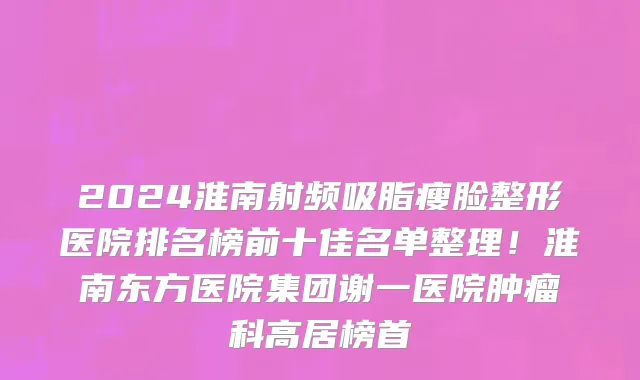 2024淮南射频吸脂瘦脸整形医院排名榜前十佳名单整理！淮南东方医院集团谢一医院肿瘤科高居榜首