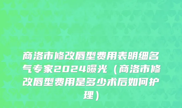 商洛市修改唇型费用表明细名气专家2024曝光（商洛市修改唇型费用是多少术后如何护理）