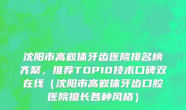 沈阳市高嵌体牙齿医院排名榜齐聚，推荐TOP10技术口碑双在线（沈阳市高嵌体牙齿口腔医院擅长各种风格）