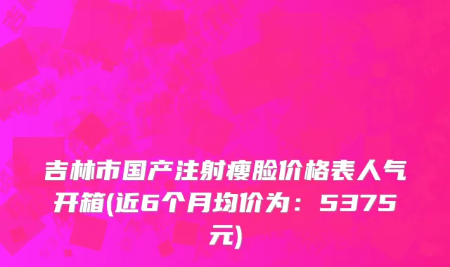 吉林市国产注射瘦脸价格表人气开箱(近6个月均价为：5375元)