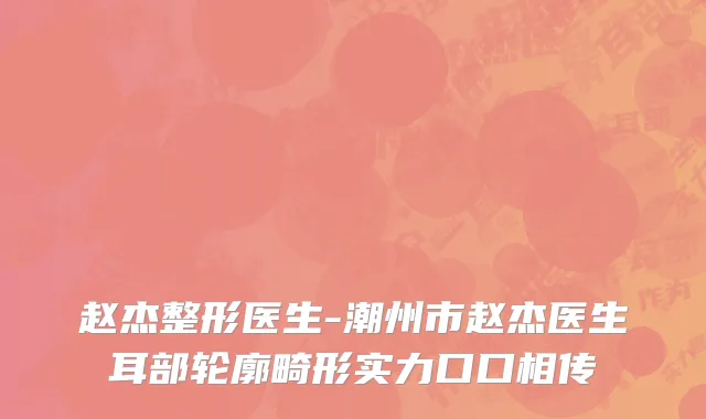 赵杰整形医生-潮州市赵杰医生耳部轮廓畸形实力口口相传
