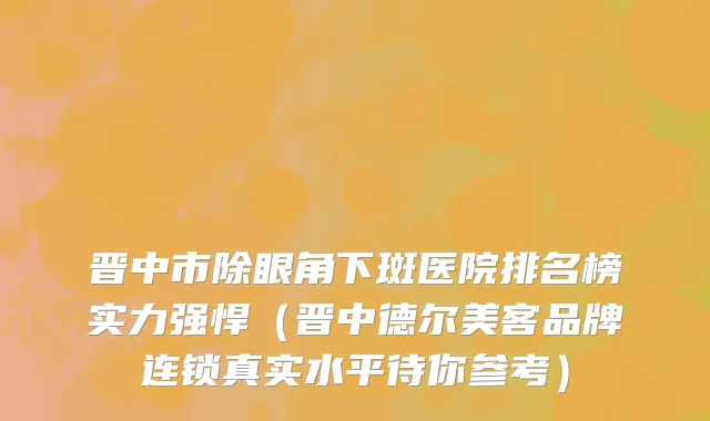 晋中市除眼角下斑医院排名榜实力强悍（晋中德尔美客品牌连锁真实水平待你参考）