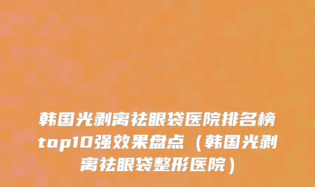 韩国光剥离祛眼袋医院排名榜top10强效果盘点（韩国光剥离祛眼袋整形医院）