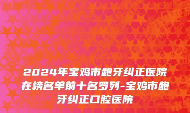 2024年宝鸡市龅牙纠正医院在榜名单前十名罗列-宝鸡市龅牙纠正口腔医院