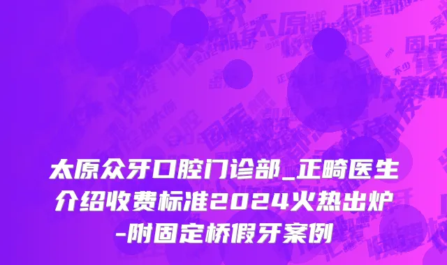太原众牙口腔门诊部_正畸医生介绍收费标准2024火热出炉-附固定桥假牙案例