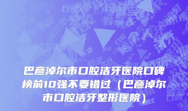 巴彦淖尔市口腔洁牙医院口碑榜前10强不要错过（巴彦淖尔市口腔洁牙整形医院）