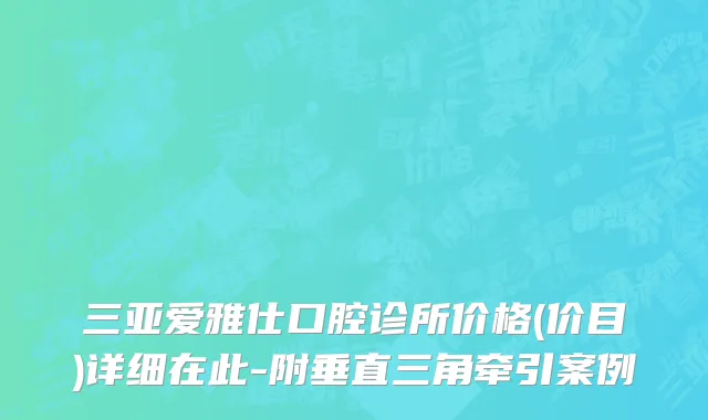 三亚爱雅仕口腔诊所价格(价目)详细在此-附垂直三角牵引案例