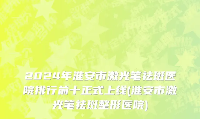 2024年淮安市激光笔祛斑医院排行前十正式上线(淮安市激光笔祛斑整形医院)