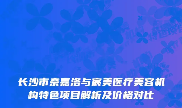 长沙市奈嘉洛与宸美医疗美容机构特色项目解析及价格对比