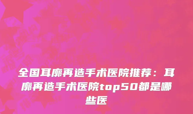 全国耳廓再造手术医院推荐：耳廓再造手术医院top50都是哪些医