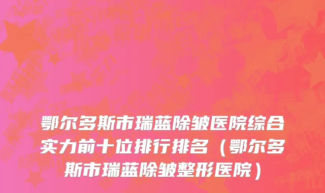 鄂尔多斯市瑞蓝除皱医院综合实力前十位排行排名（鄂尔多斯市瑞蓝除皱整形医院）