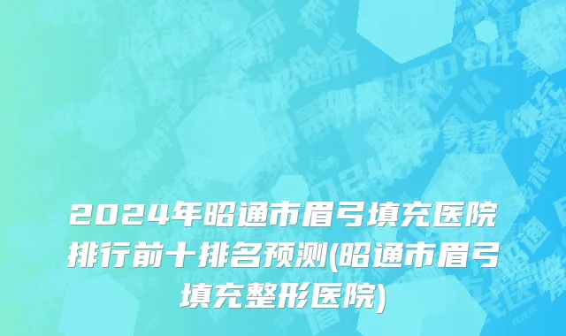 2024年昭通市眉弓填充医院排行前十排名预测(昭通市眉弓填充整形医院)