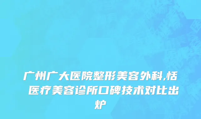 广州广大医院整形美容外科,恬媄医疗美容诊所口碑技术对比出炉