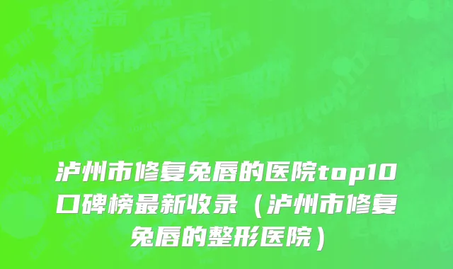 泸州市修复兔唇的医院top10口碑榜最新收录（泸州市修复兔唇的整形医院）