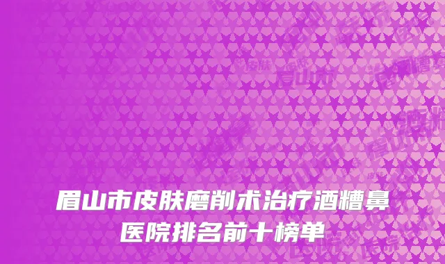 眉山市皮肤磨削术治疗酒糟鼻医院排名前十榜单