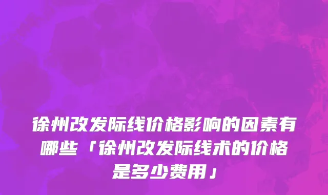 徐州改发际线价格影响的因素有哪些「徐州改发际线术的价格是多少费用」