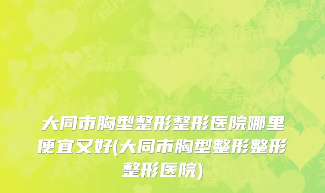 大同市胸型整形整形医院哪里便宜又好(大同市胸型整形整形整形医院)