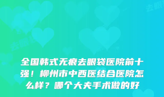 全国韩式无痕去眼袋医院前十强!柳州市中西医结合医院怎么样?哪个大夫手术做的好