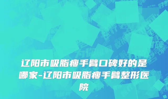 辽阳市吸脂瘦手臂口碑好的是哪家-辽阳市吸脂瘦手臂整形医院